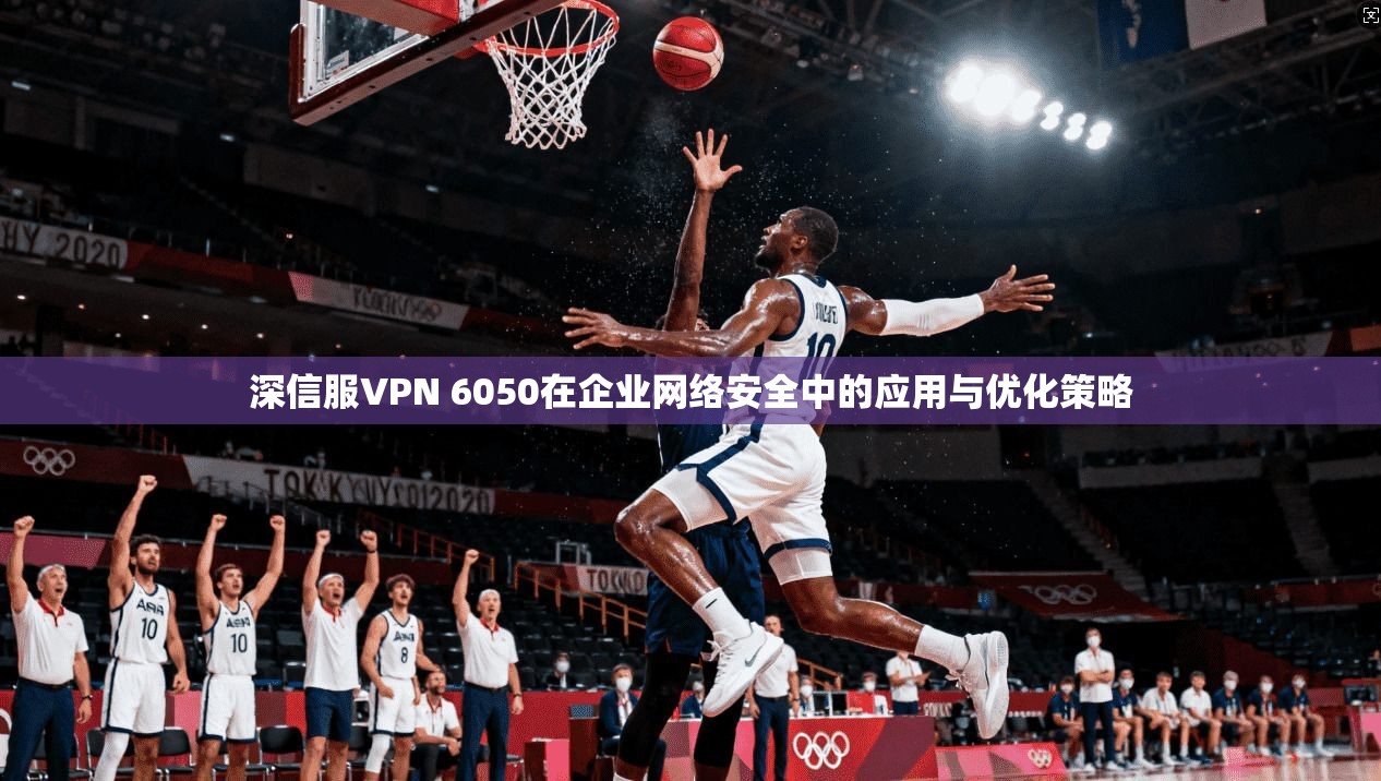 深信服VPN 6050在企业网络安全中的应用与优化策略