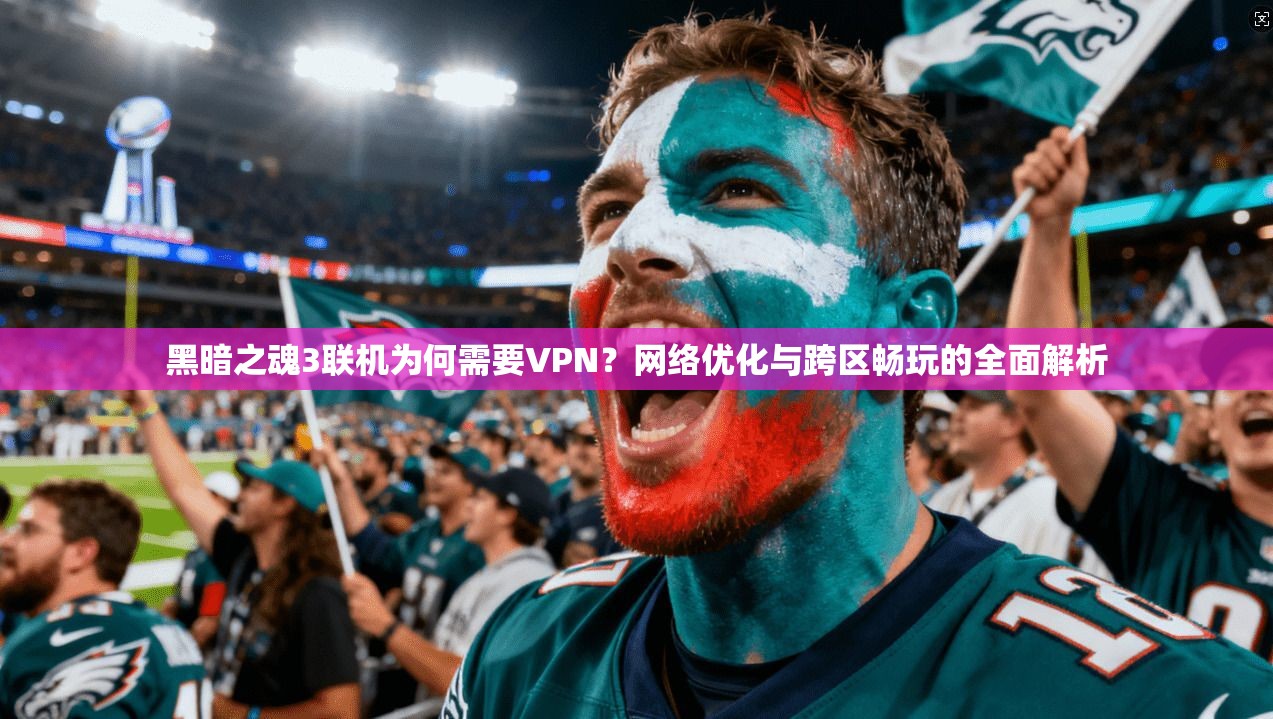 黑暗之魂3联机为何需要VPN？网络优化与跨区畅玩的全面解析