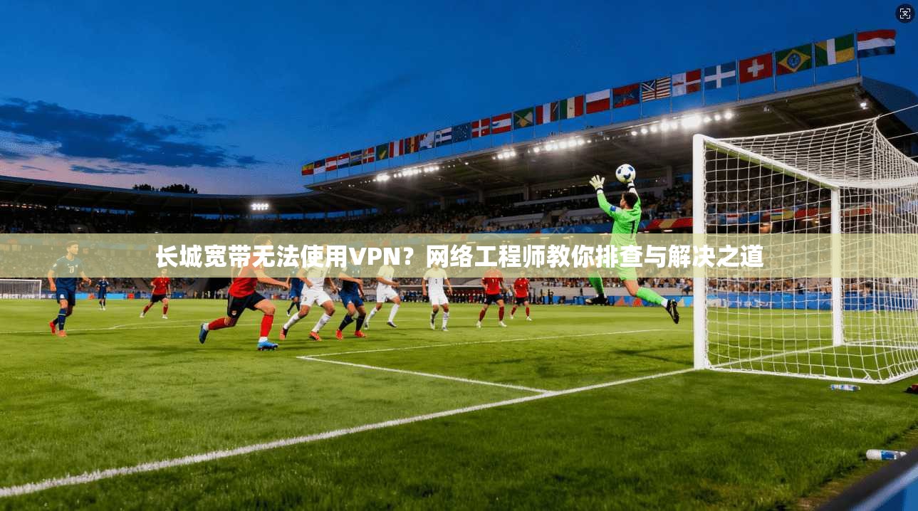 长城宽带无法使用VPN？网络工程师教你排查与解决之道