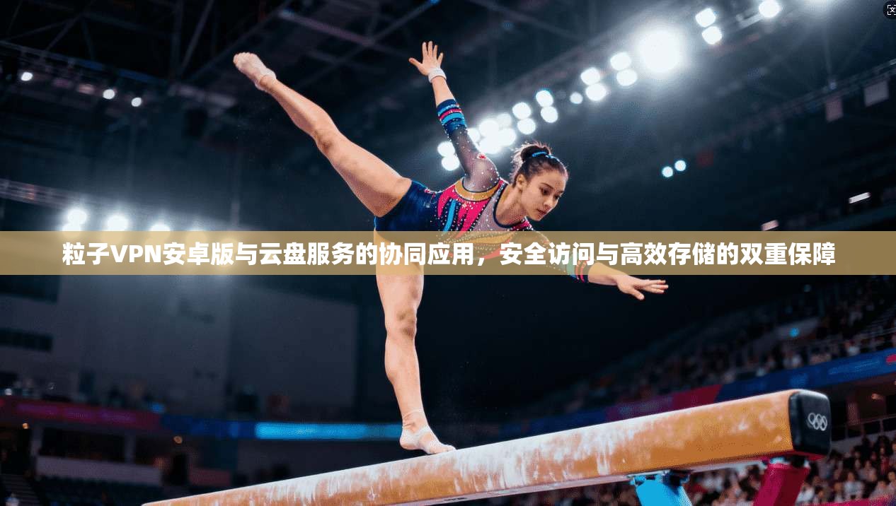 粒子VPN安卓版与云盘服务的协同应用，安全访问与高效存储的双重保障
