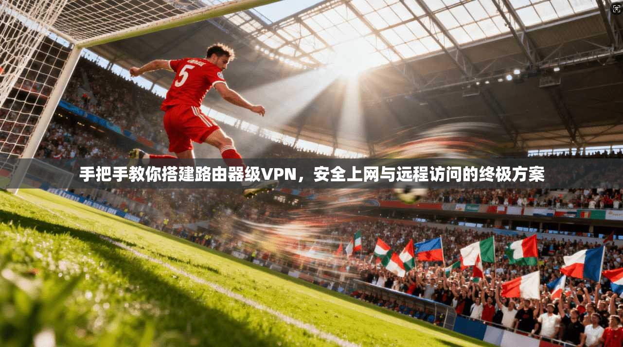 手把手教你搭建路由器级VPN，安全上网与远程访问的终极方案