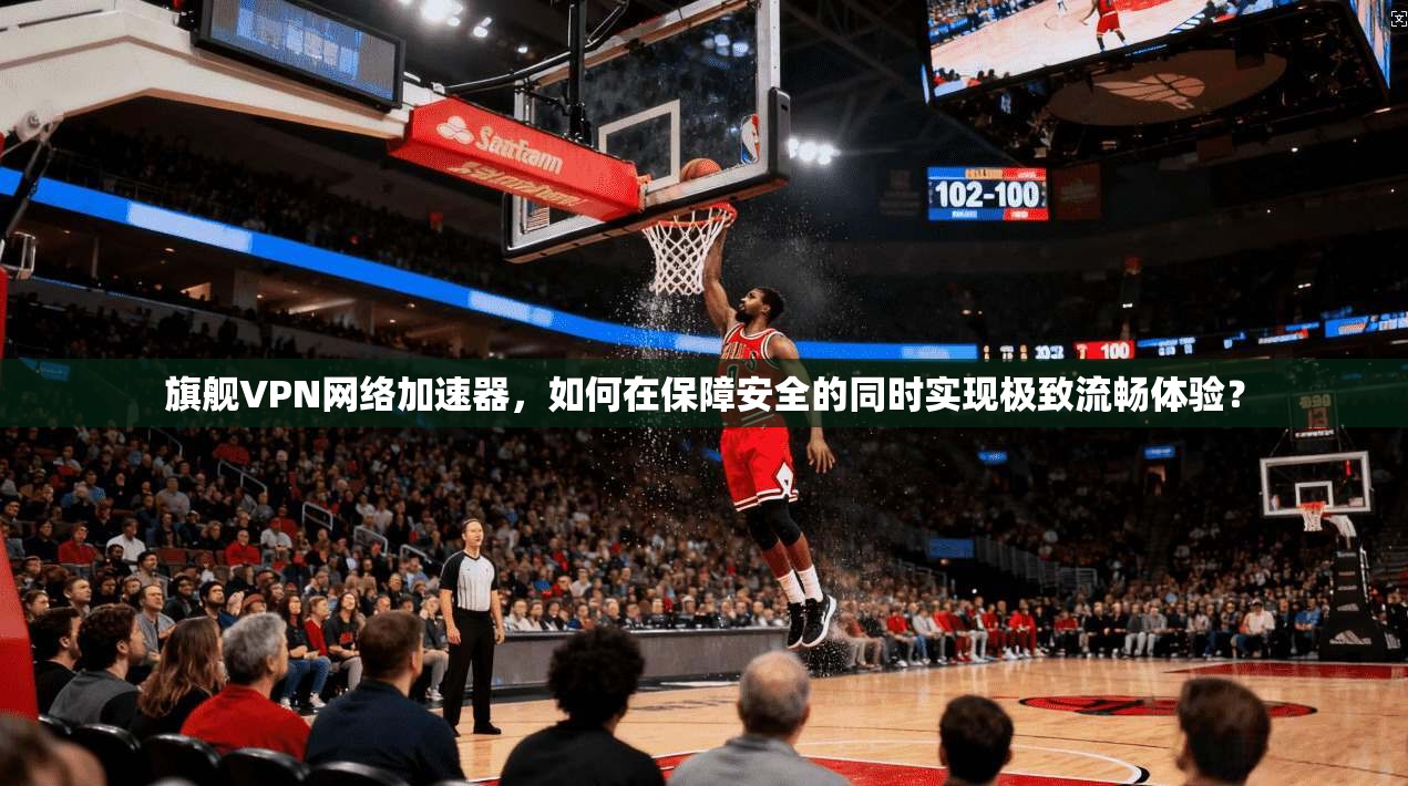 旗舰VPN网络加速器，如何在保障安全的同时实现极致流畅体验？
