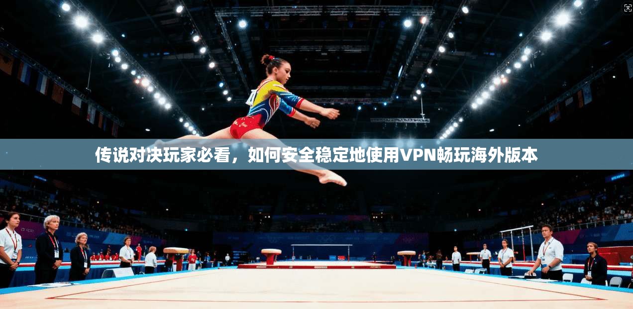 传说对决玩家必看，如何安全稳定地使用VPN畅玩海外版本