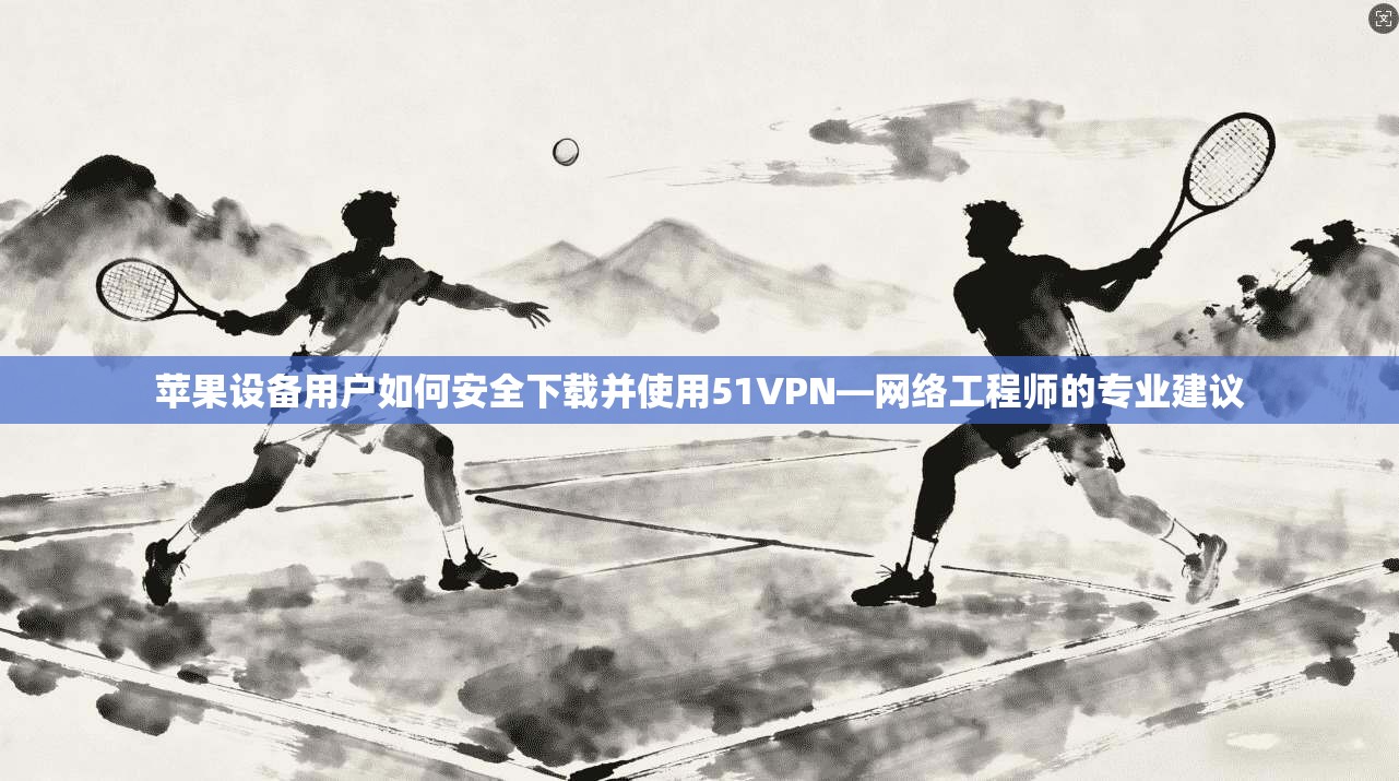 苹果设备用户如何安全下载并使用51VPN—网络工程师的专业建议