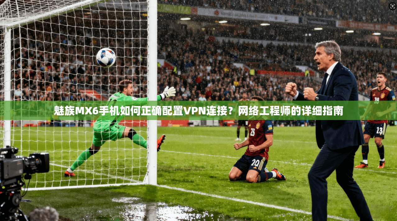 魅族MX6手机如何正确配置VPN连接？网络工程师的详细指南