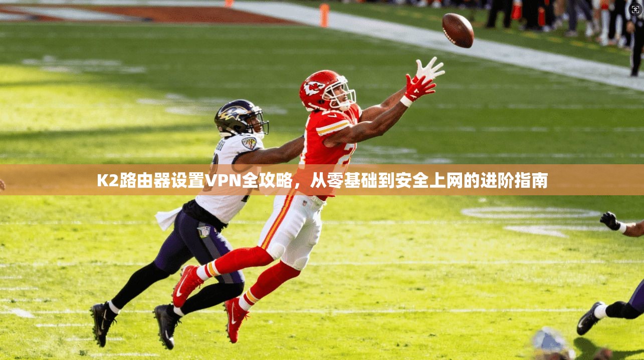 K2路由器设置VPN全攻略，从零基础到安全上网的进阶指南