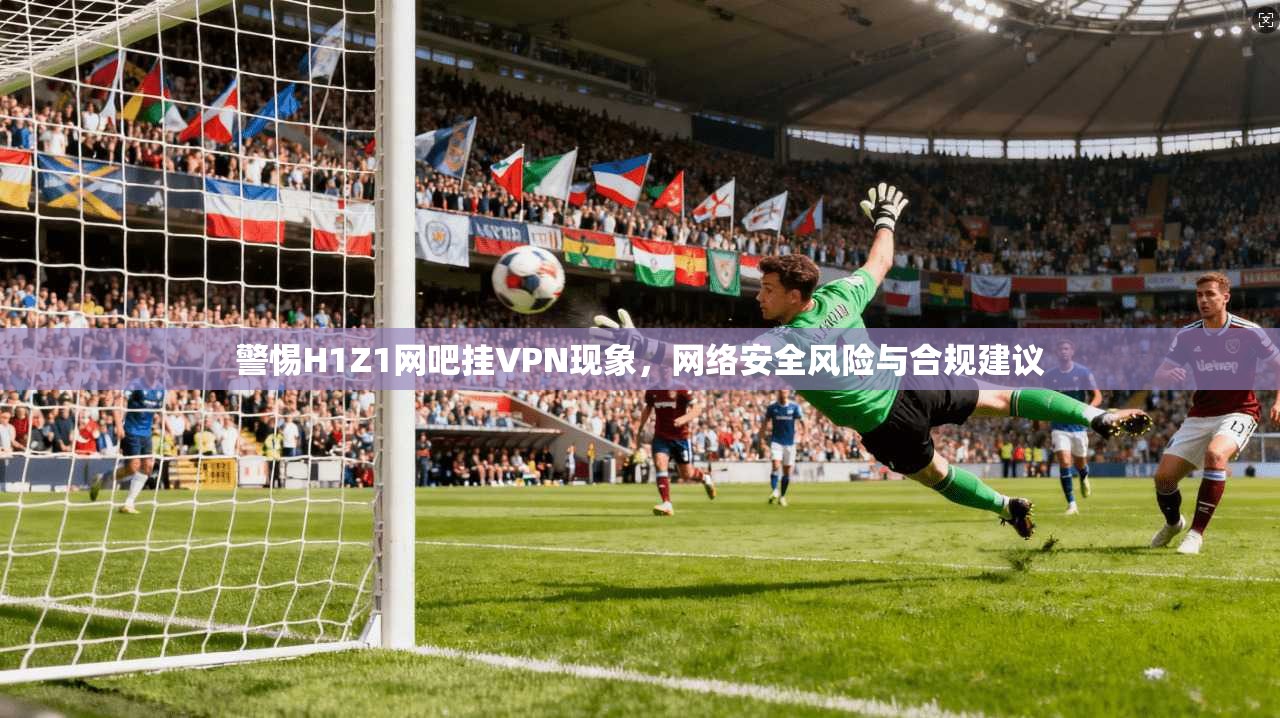 警惕H1Z1网吧挂VPN现象，网络安全风险与合规建议
