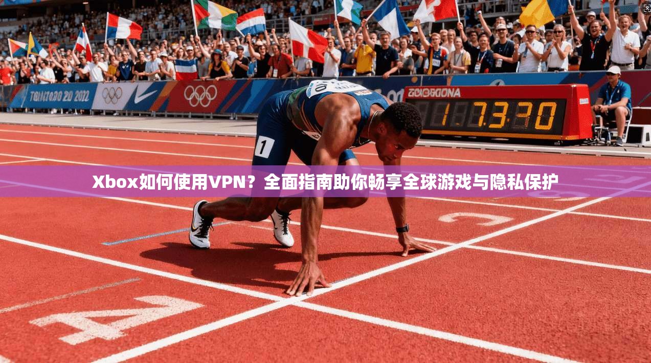 Xbox如何使用VPN？全面指南助你畅享全球游戏与隐私保护