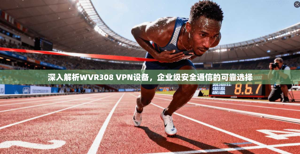 深入解析WVR308 VPN设备，企业级安全通信的可靠选择