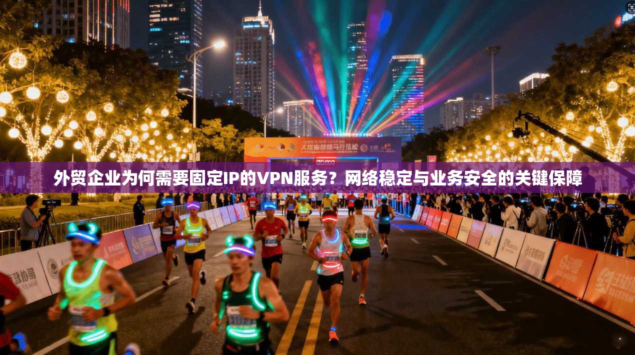 外贸企业为何需要固定IP的VPN服务？网络稳定与业务安全的关键保障