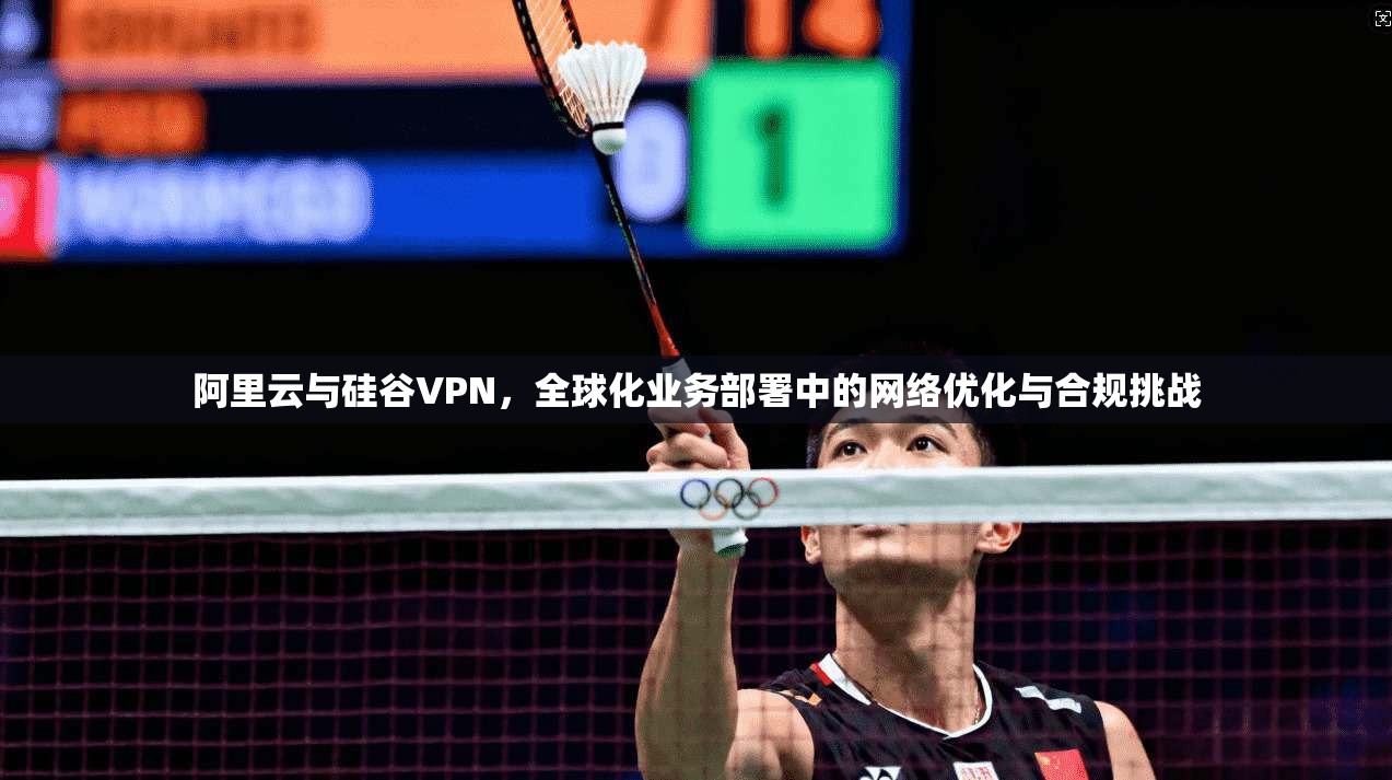 阿里云与硅谷VPN，全球化业务部署中的网络优化与合规挑战