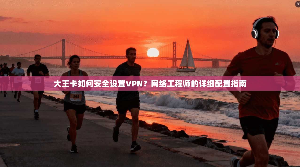 大王卡如何安全设置VPN？网络工程师的详细配置指南