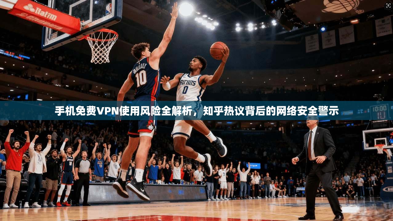 手机免费VPN使用风险全解析，知乎热议背后的网络安全警示