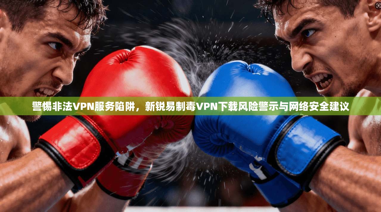 警惕非法VPN服务陷阱，新锐易制毒VPN下载风险警示与网络安全建议