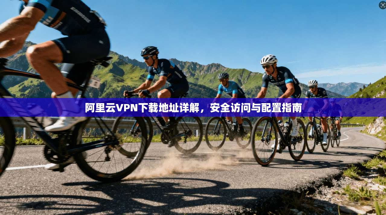 阿里云VPN下载地址详解，安全访问与配置指南