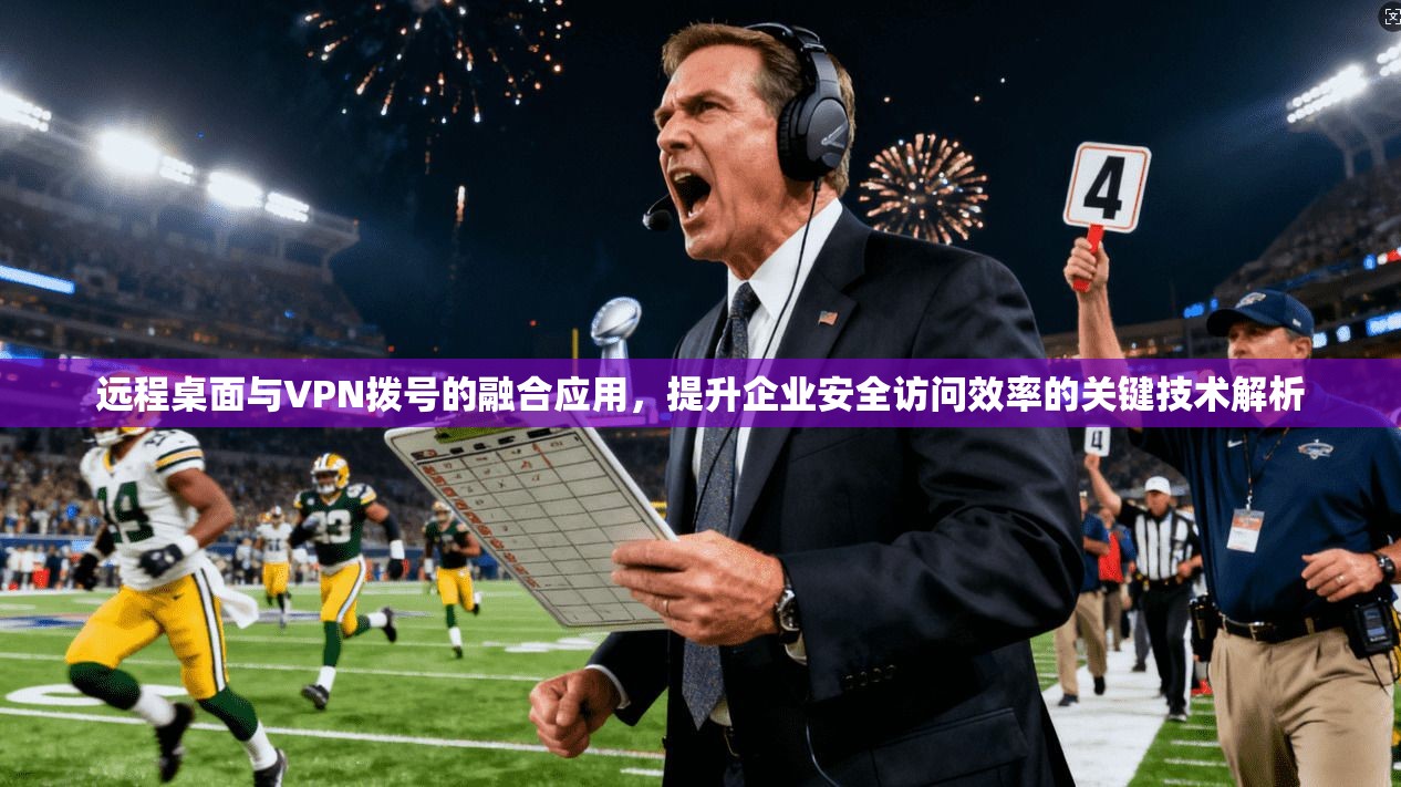 远程桌面与VPN拨号的融合应用，提升企业安全访问效率的关键技术解析