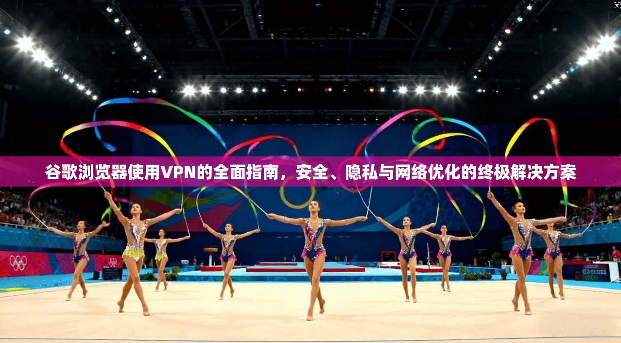 谷歌浏览器使用VPN的全面指南，安全、隐私与网络优化的终极解决方案