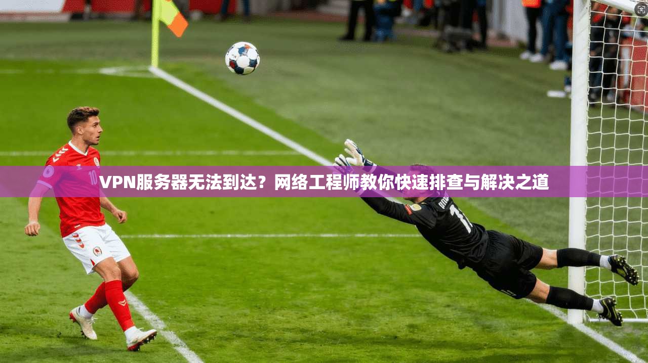 VPN服务器无法到达？网络工程师教你快速排查与解决之道