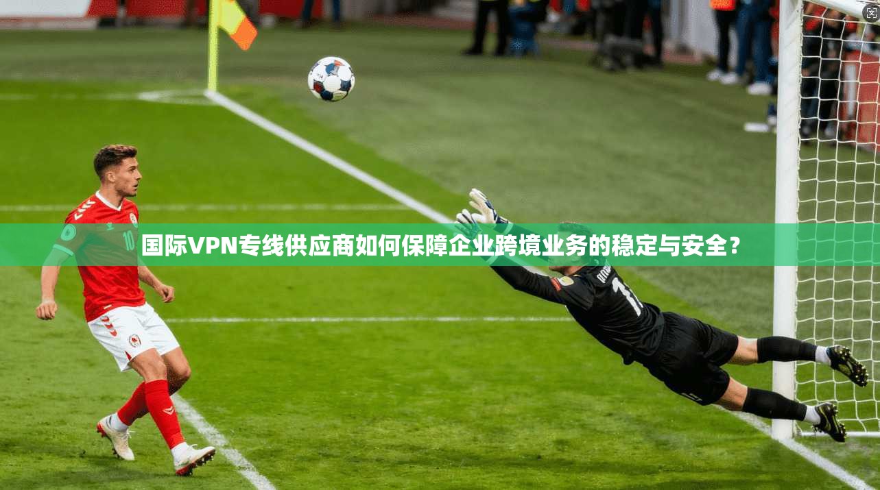 国际VPN专线供应商如何保障企业跨境业务的稳定与安全？