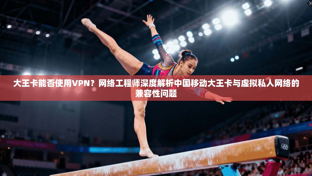 大王卡能否使用VPN？网络工程师深度解析中国移动大王卡与虚拟私人网络的兼容性问题