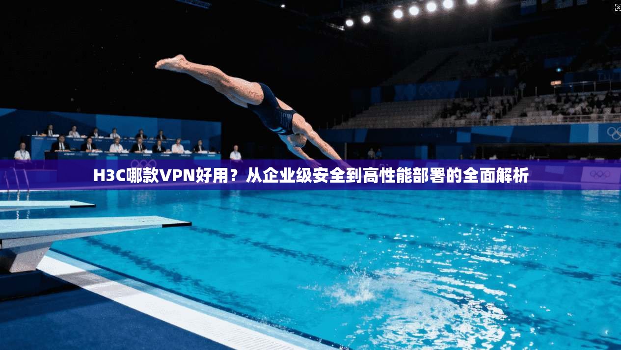 H3C哪款VPN好用？从企业级安全到高性能部署的全面解析