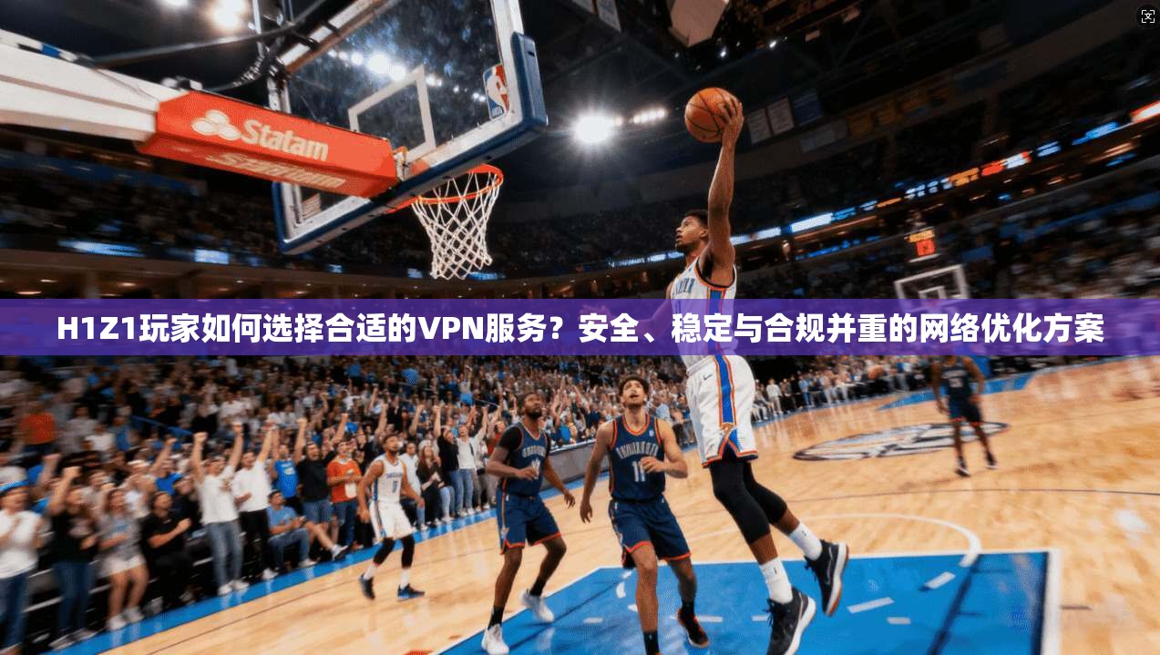H1Z1玩家如何选择合适的VPN服务？安全、稳定与合规并重的网络优化方案