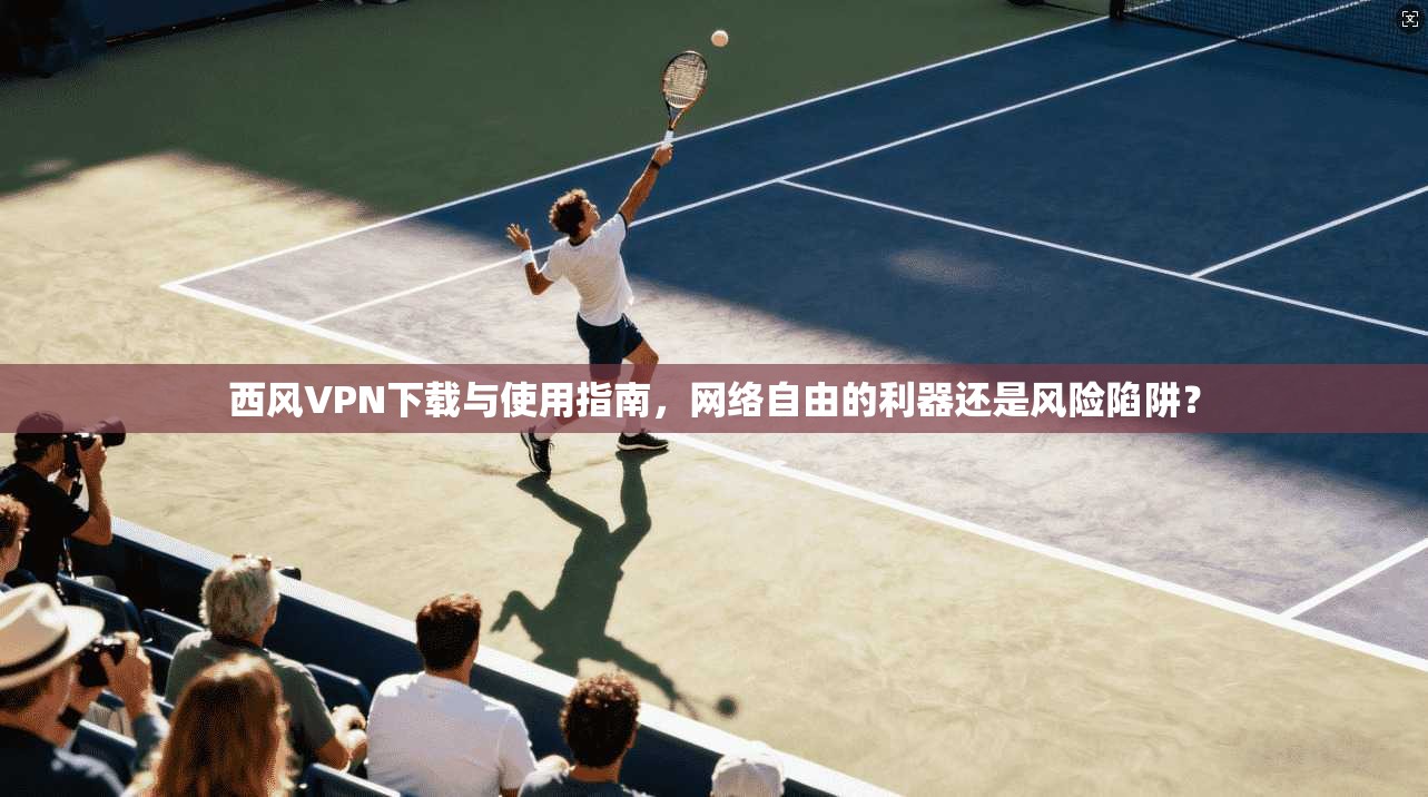 西风VPN下载与使用指南，网络自由的利器还是风险陷阱？