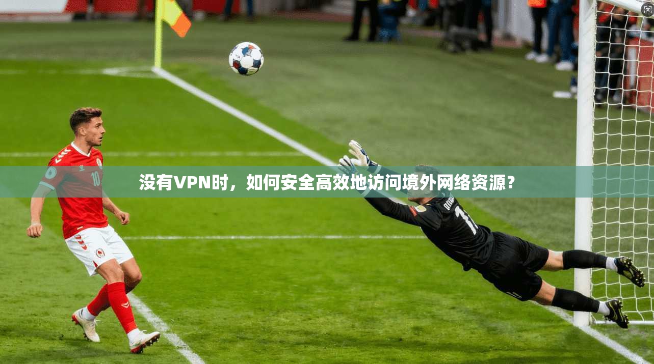 没有VPN时，如何安全高效地访问境外网络资源？