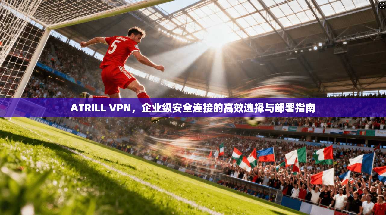 ATRILL VPN，企业级安全连接的高效选择与部署指南