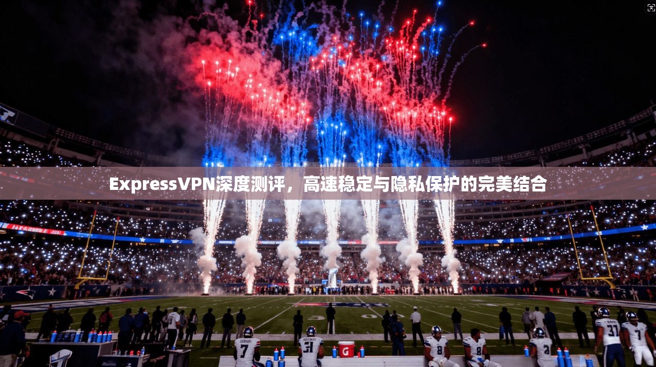 ExpressVPN深度测评，高速稳定与隐私保护的完美结合