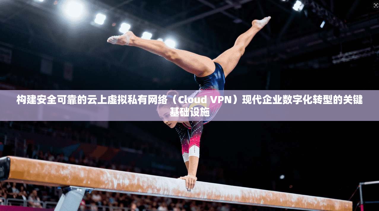 构建安全可靠的云上虚拟私有网络(Cloud VPN)现代企业数字化转型的关键基础设施