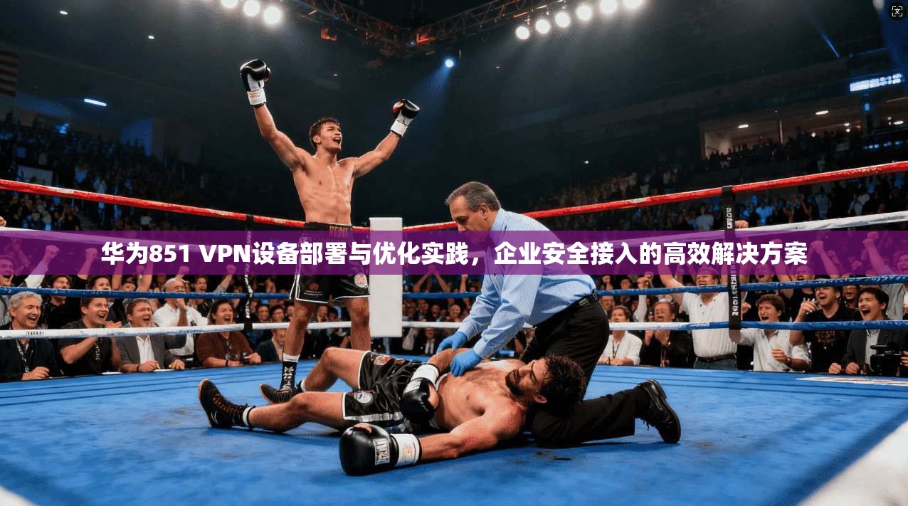 华为851 VPN设备部署与优化实践，企业安全接入的高效解决方案