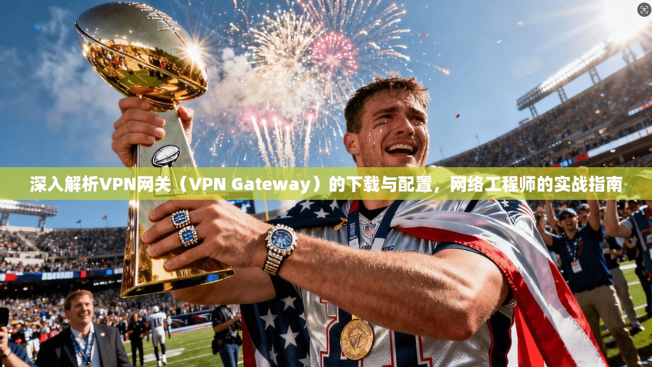 深入解析VPN网关(VPN Gateway)的下载与配置,网络工程师的实战指南