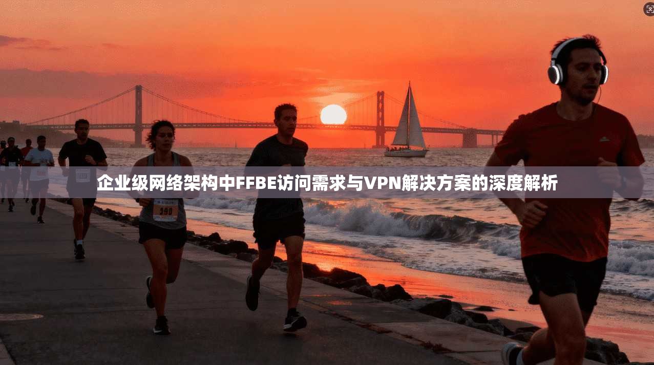 企业级网络架构中FFBE访问需求与VPN解决方案的深度解析
