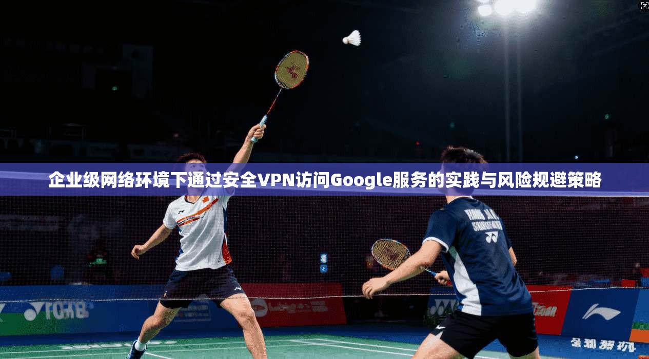 企业级网络环境下通过安全VPN访问Google服务的实践与风险规避策略