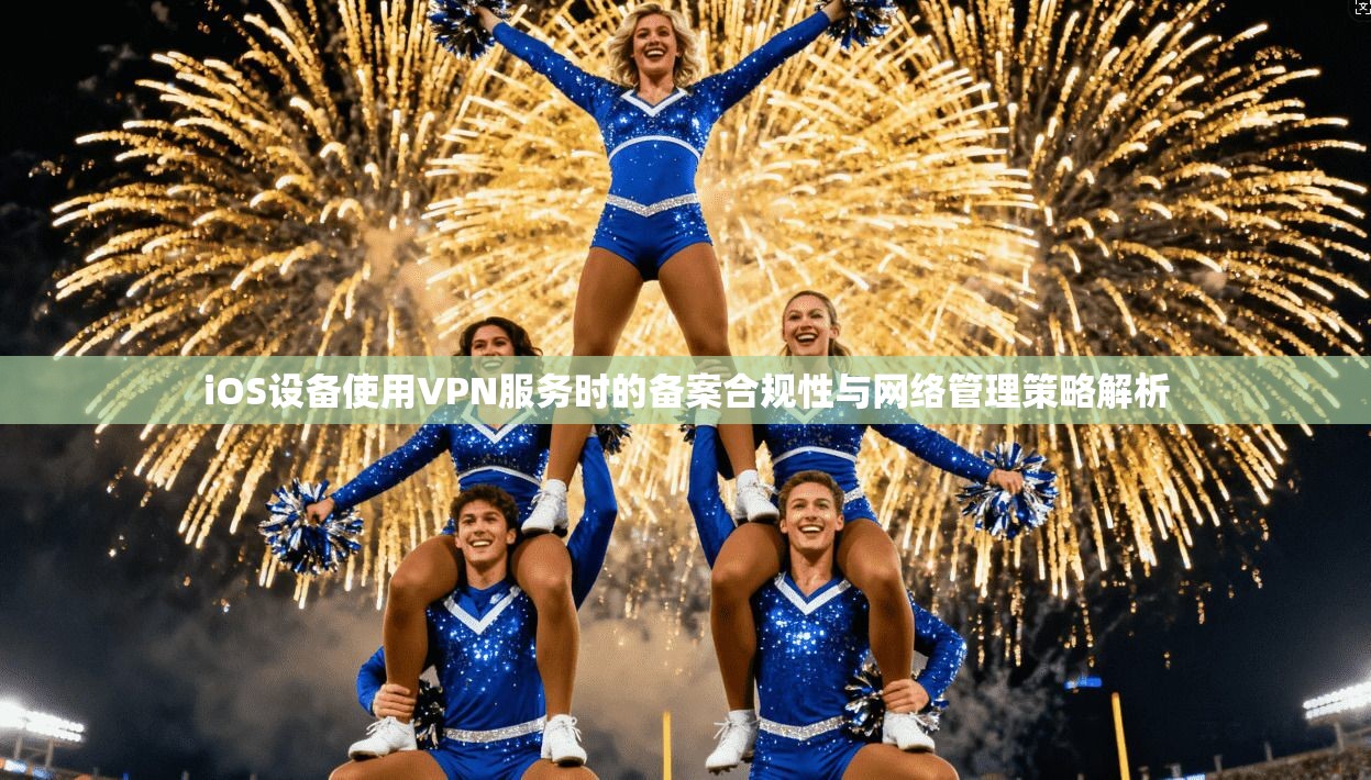 iOS设备使用VPN服务时的备案合规性与网络管理策略解析