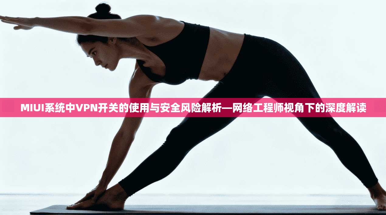 MIUI系统中VPN开关的使用与安全风险解析—网络工程师视角下的深度解读