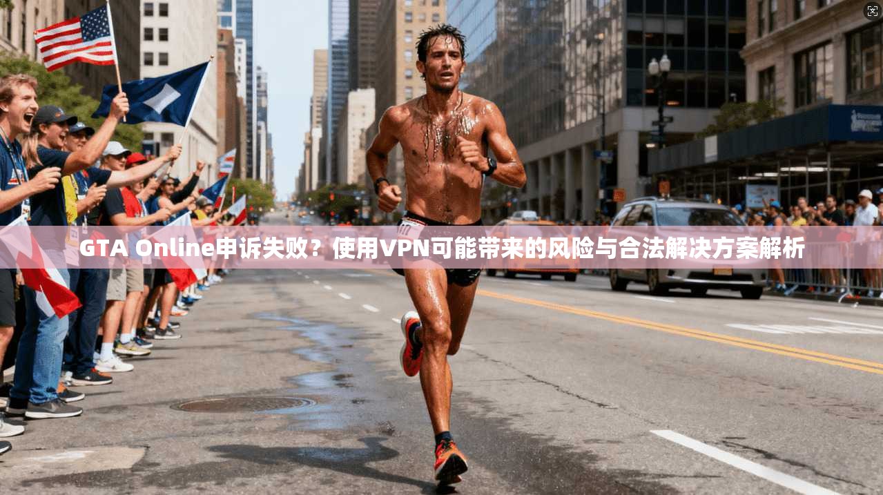GTA Online申诉失败？使用VPN可能带来的风险与合法解决方案解析