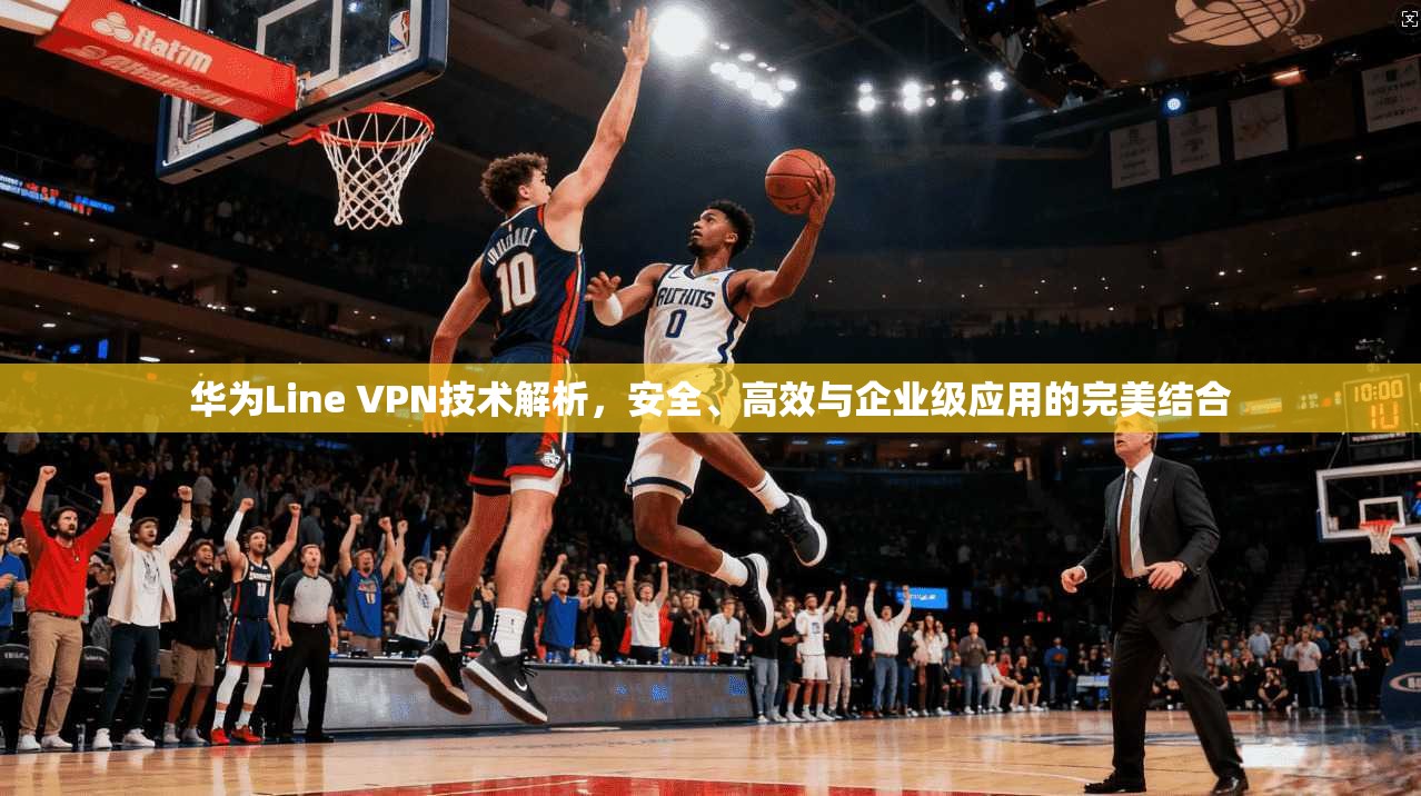 华为Line VPN技术解析,安全、高效与企业级应用的完美结合