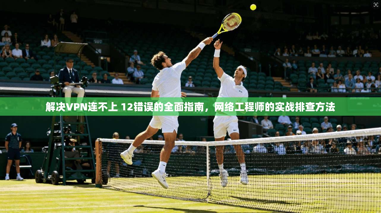 解决VPN连不上 12错误的全面指南，网络工程师的实战排查方法