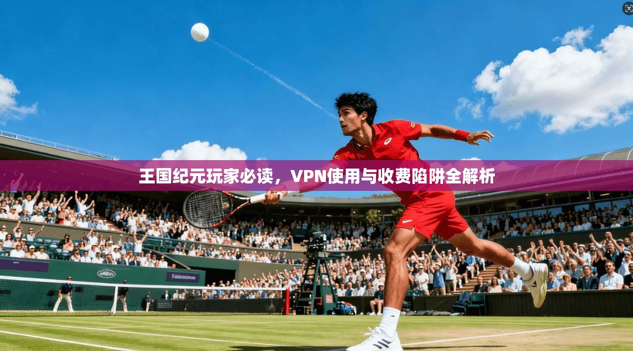 王国纪元玩家必读，VPN使用与收费陷阱全解析