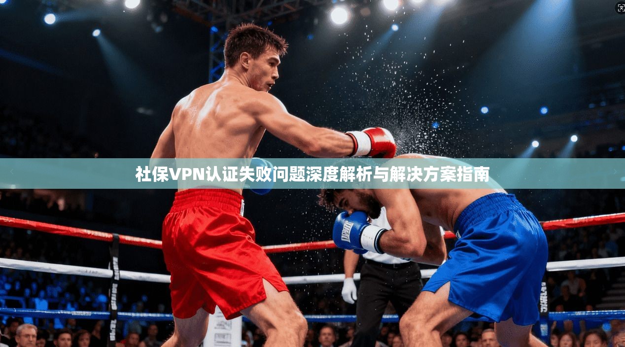 社保VPN认证失败问题深度解析与解决方案指南
