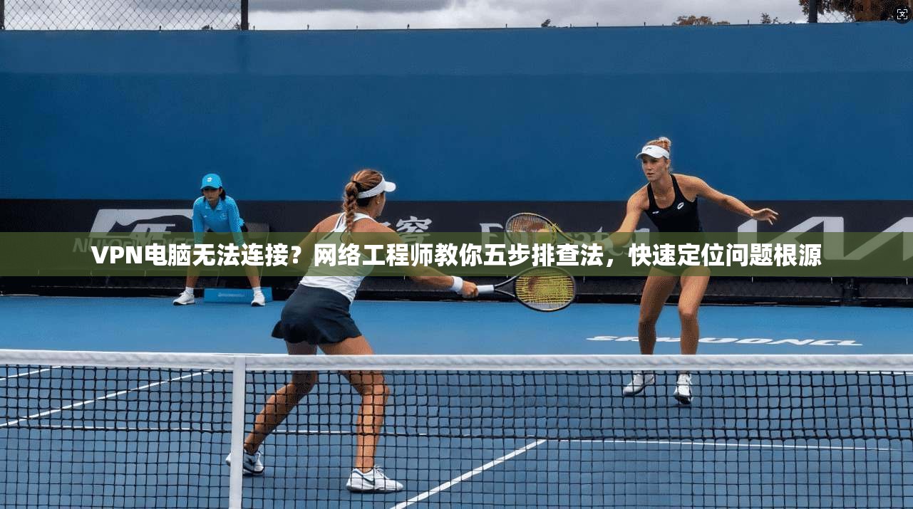 VPN电脑无法连接？网络工程师教你五步排查法，快速定位问题根源