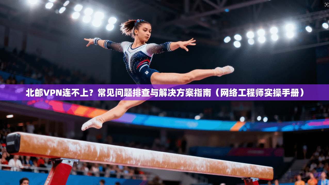 北邮VPN连不上？常见问题排查与解决方案指南（网络工程师实操手册）