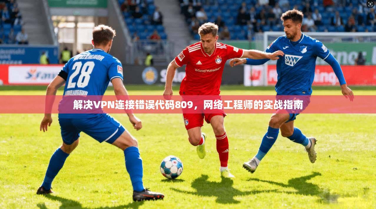 解决VPN连接错误代码809，网络工程师的实战指南