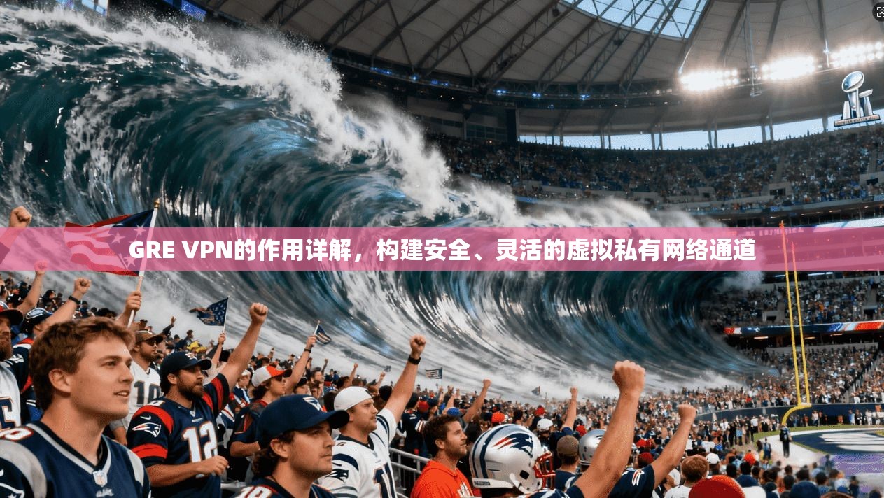 GRE VPN的作用详解，构建安全、灵活的虚拟私有网络通道