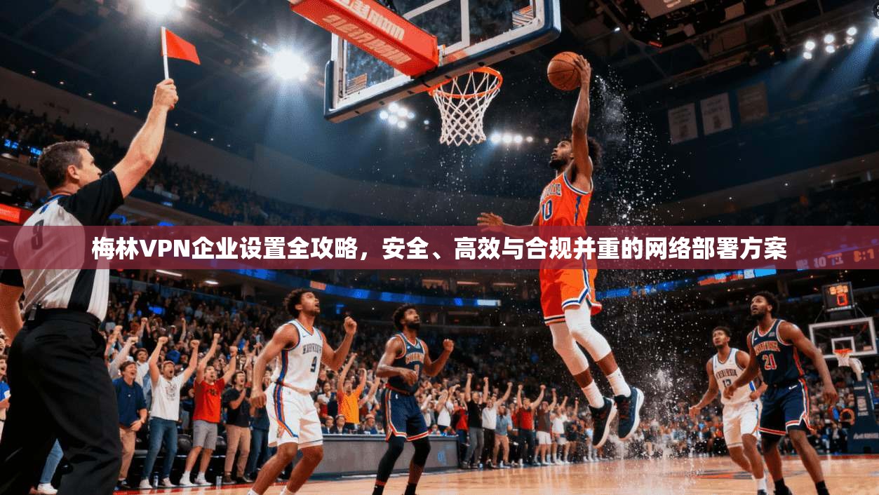 梅林VPN企业设置全攻略，安全、高效与合规并重的网络部署方案