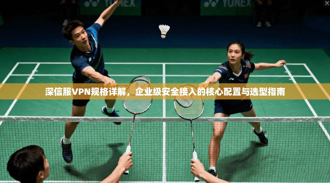 深信服VPN规格详解，企业级安全接入的核心配置与选型指南