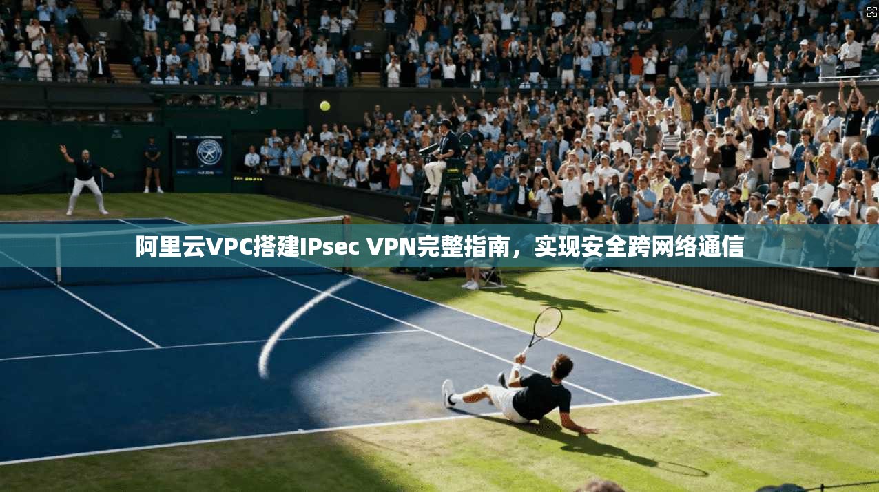 阿里云VPC搭建IPsec VPN完整指南，实现安全跨网络通信