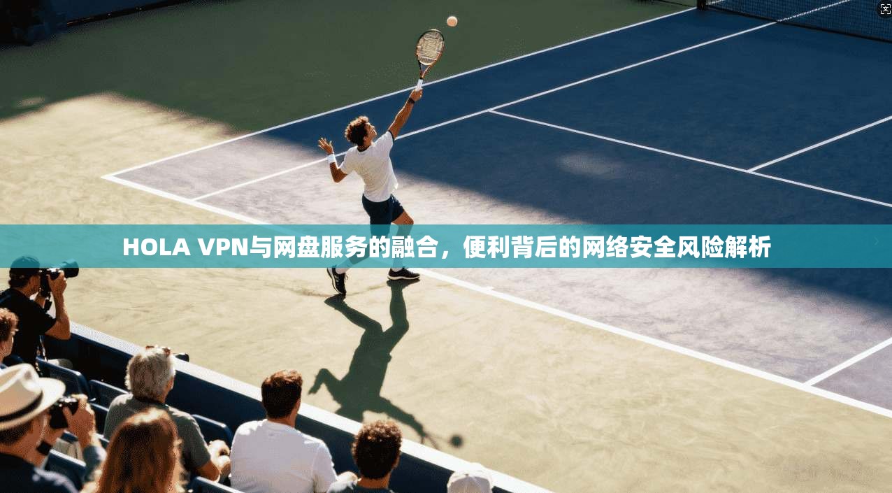 HOLA VPN与网盘服务的融合，便利背后的网络安全风险解析